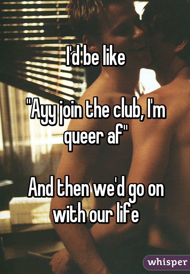 I'd be like

"Ayy join the club, I'm queer af"

And then we'd go on with our life