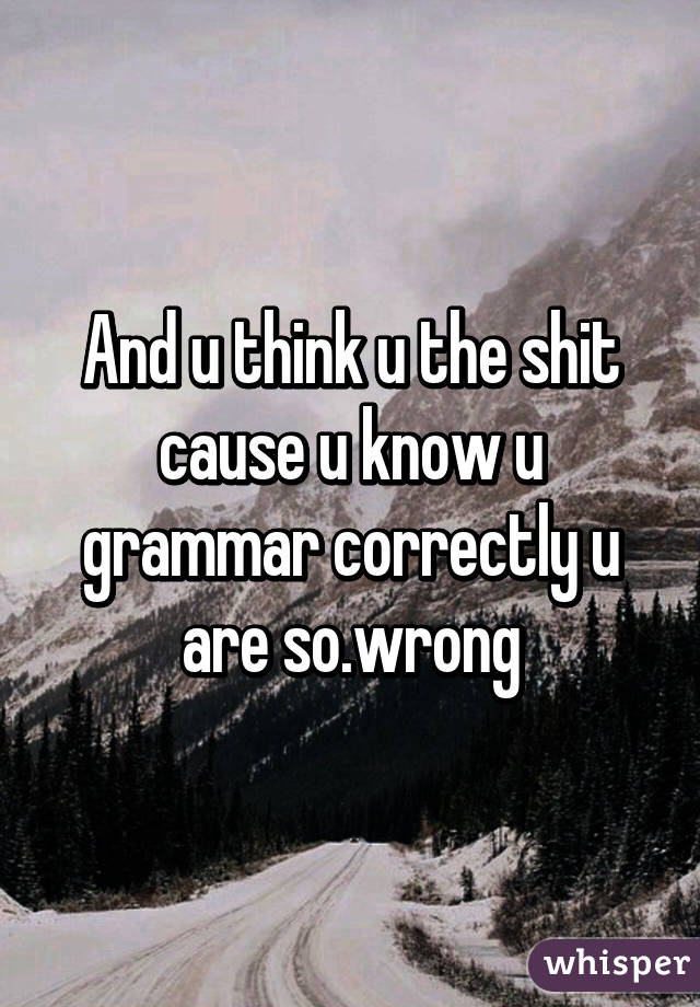 And u think u the shit cause u know u grammar correctly u are so.wrong