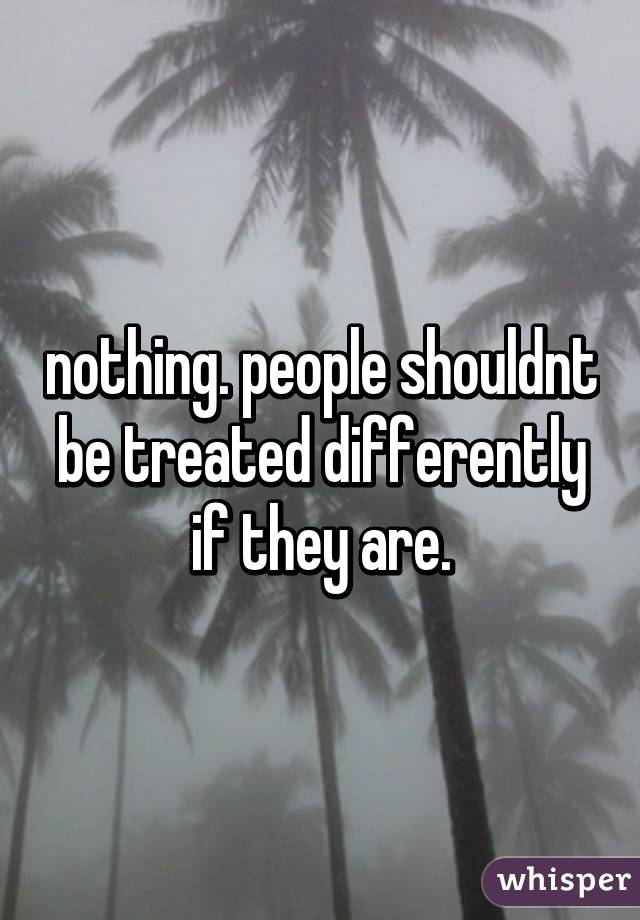 nothing. people shouldnt be treated differently if they are.