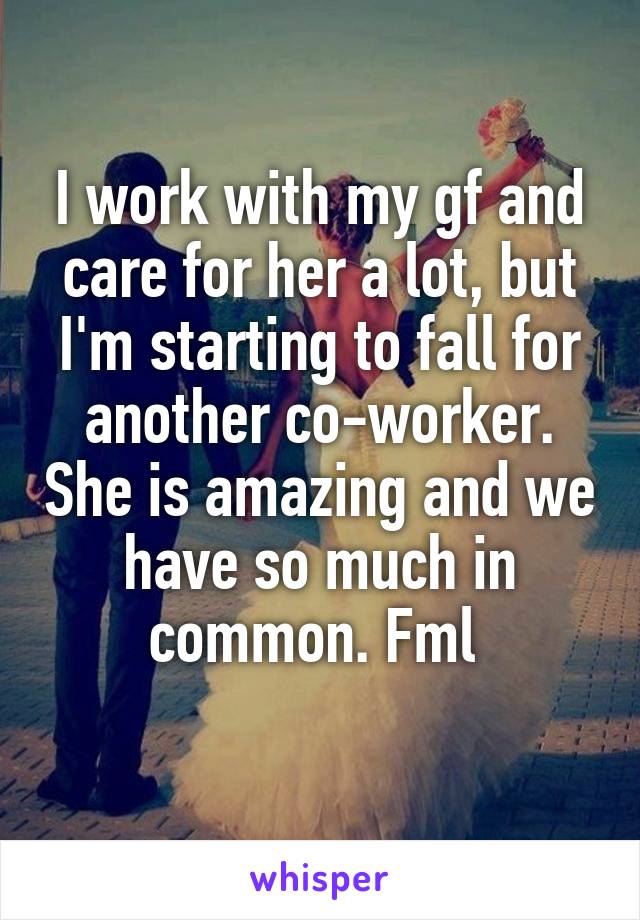 I work with my gf and care for her a lot, but I'm starting to fall for another co-worker. She is amazing and we have so much in common. Fml 
