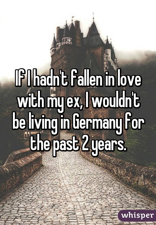 If I hadn't fallen in love with my ex, I wouldn't be living in Germany for the past 2 years.