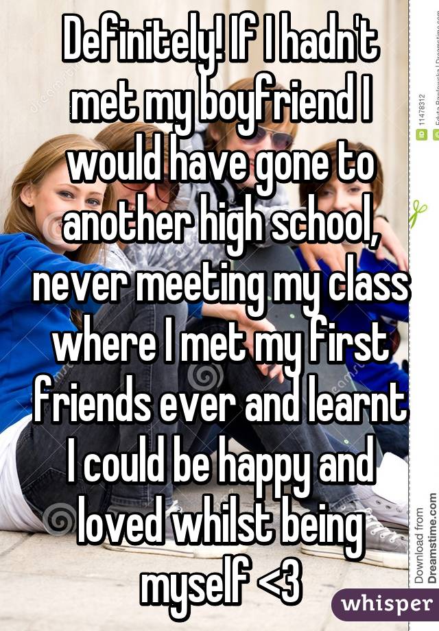 Definitely! If I hadn't met my boyfriend I would have gone to another high school, never meeting my class where I met my first friends ever and learnt I could be happy and loved whilst being myself <3