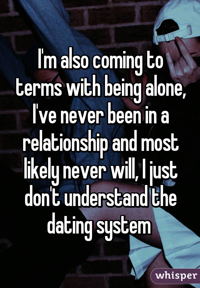 I'm also coming to terms with being alone, I've never been in a relationship and most likely never will, I just don't understand the dating system 