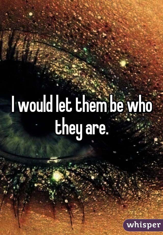 I would let them be who they are.