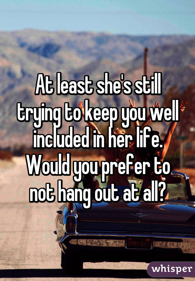 At least she's still trying to keep you well included in her life. Would you prefer to not hang out at all?