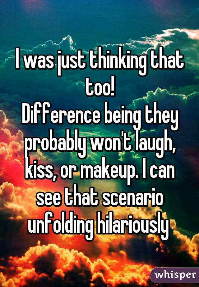 I was just thinking that too!
Difference being they probably won't laugh, kiss, or makeup. I can see that scenario unfolding hilariously 