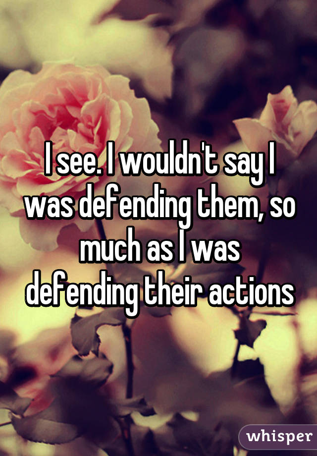 I see. I wouldn't say I was defending them, so much as I was defending their actions