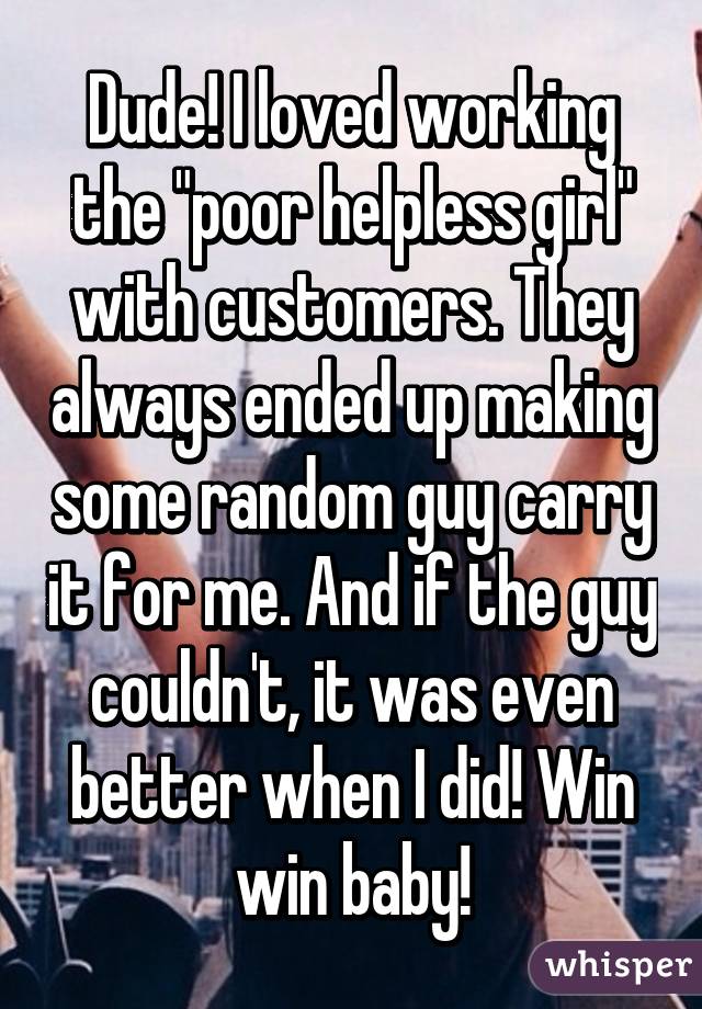 Dude! I loved working the "poor helpless girl" with customers. They always ended up making some random guy carry it for me. And if the guy couldn't, it was even better when I did! Win win baby!