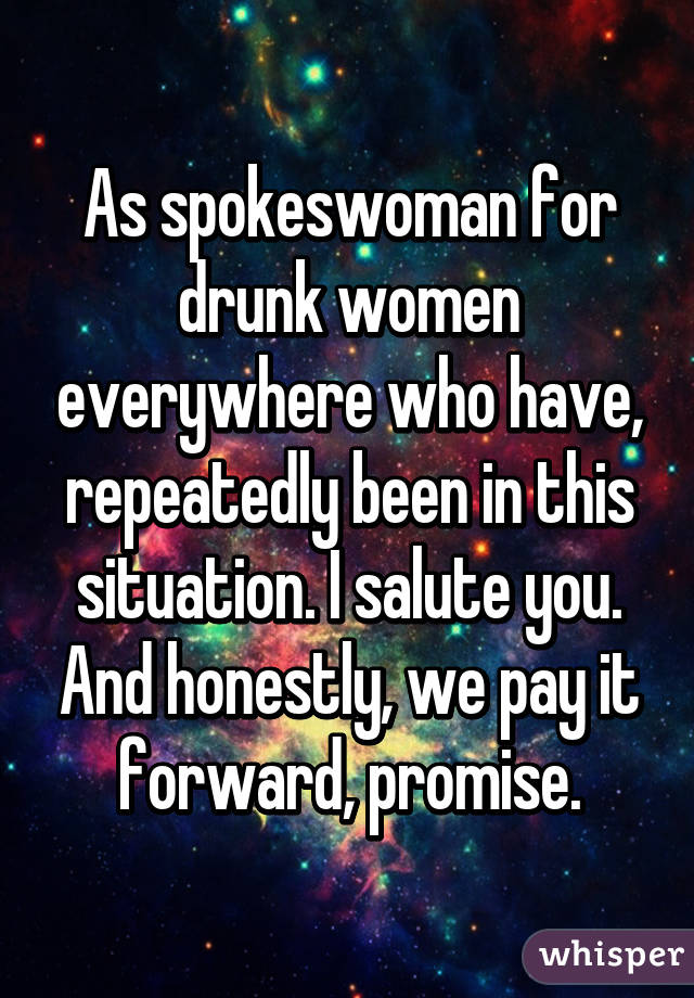 As spokeswoman for drunk women everywhere who have, repeatedly been in this situation. I salute you. And honestly, we pay it forward, promise.