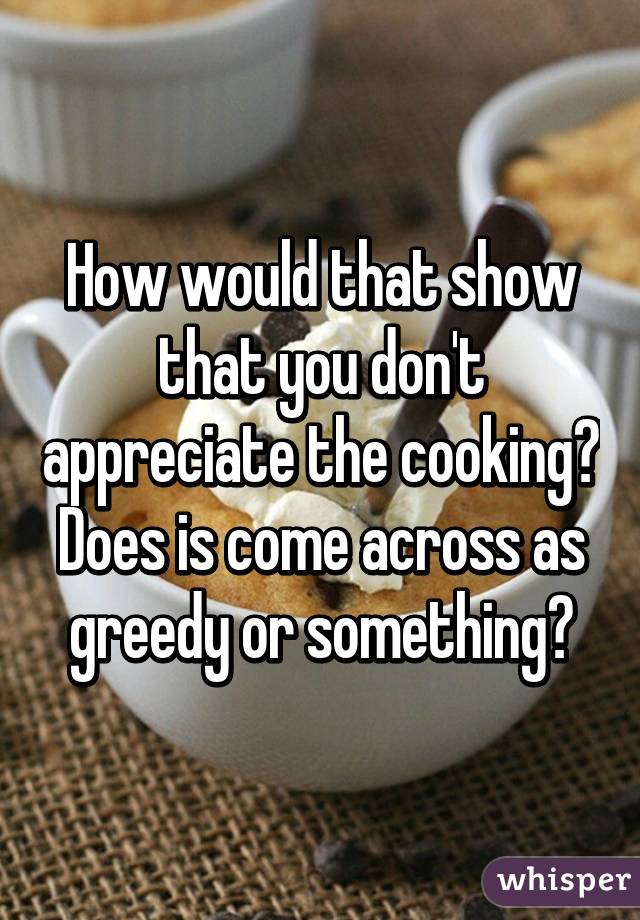 How would that show that you don't appreciate the cooking? Does is come across as greedy or something?