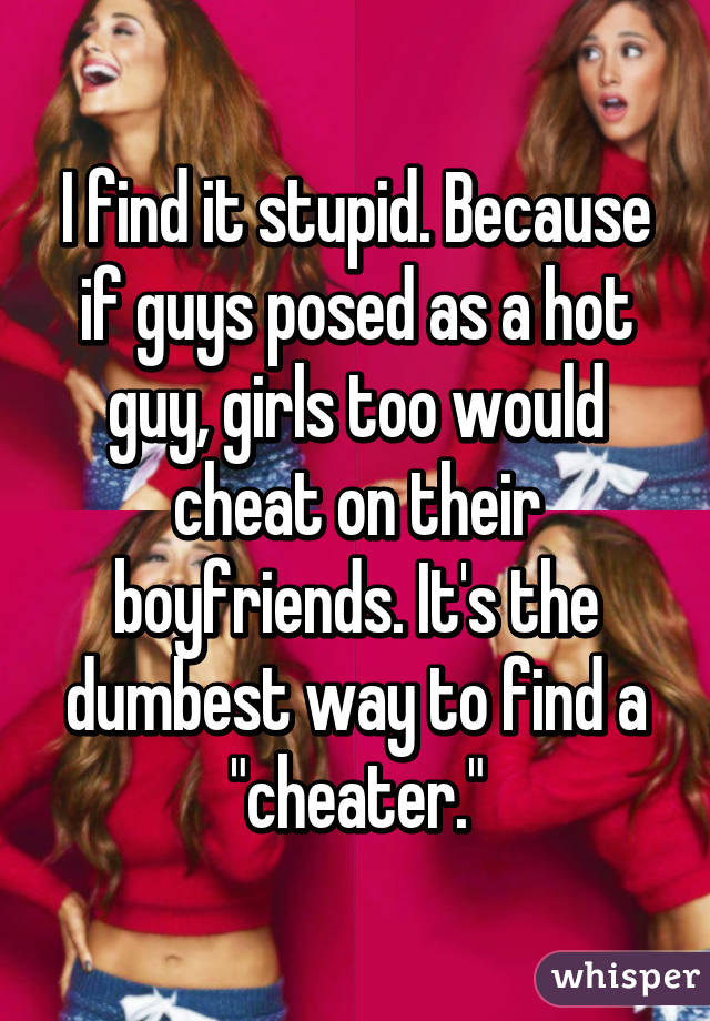 I find it stupid. Because if guys posed as a hot guy, girls too would cheat on their boyfriends. It's the dumbest way to find a "cheater."