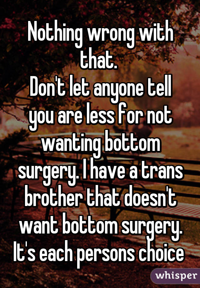 Nothing wrong with that. 
Don't let anyone tell you are less for not wanting bottom surgery. I have a trans brother that doesn't want bottom surgery. It's each persons choice 