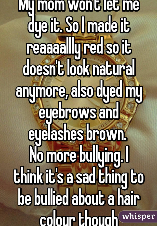 My mom won't let me dye it. So I made it reaaaallly red so it doesn't look natural anymore, also dyed my eyebrows and eyelashes brown. 
No more bullying. I think it's a sad thing to be bullied about a hair colour though