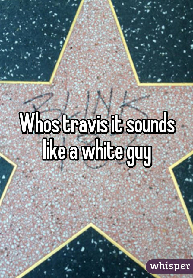 Whos travis it sounds like a white guy