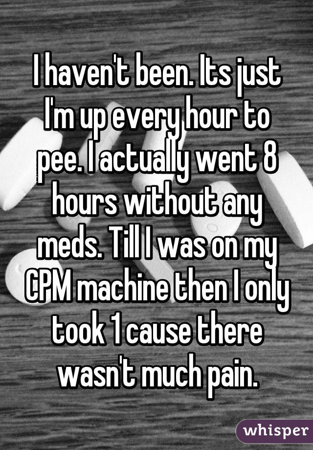 I haven't been. Its just I'm up every hour to pee. I actually went 8 hours without any meds. Till I was on my CPM machine then I only took 1 cause there wasn't much pain.