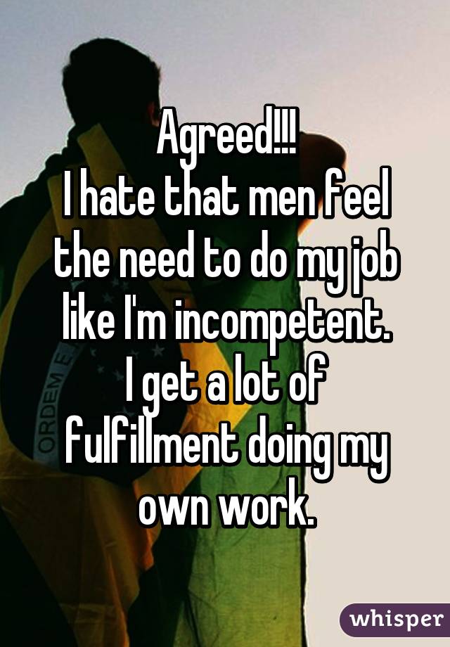 Agreed!!!
I hate that men feel the need to do my job like I'm incompetent.
I get a lot of fulfillment doing my own work.