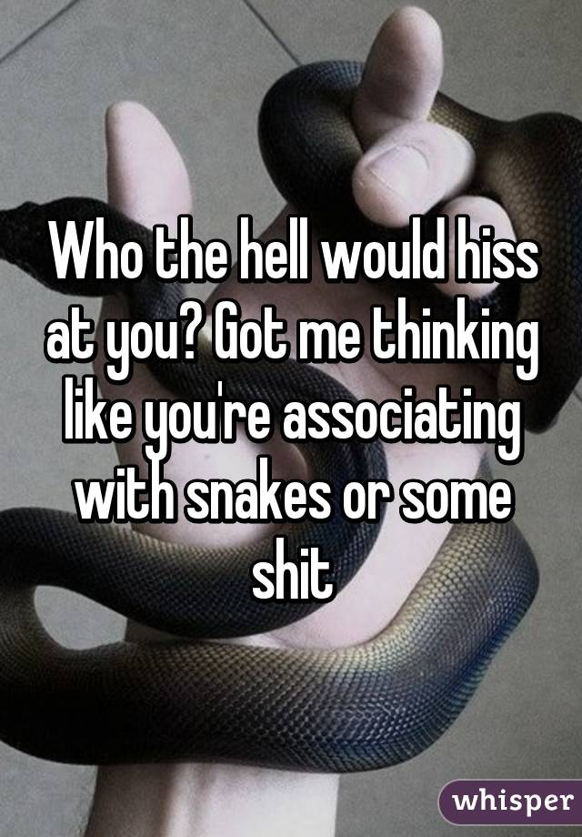 Who the hell would hiss at you? Got me thinking like you're associating with snakes or some shit