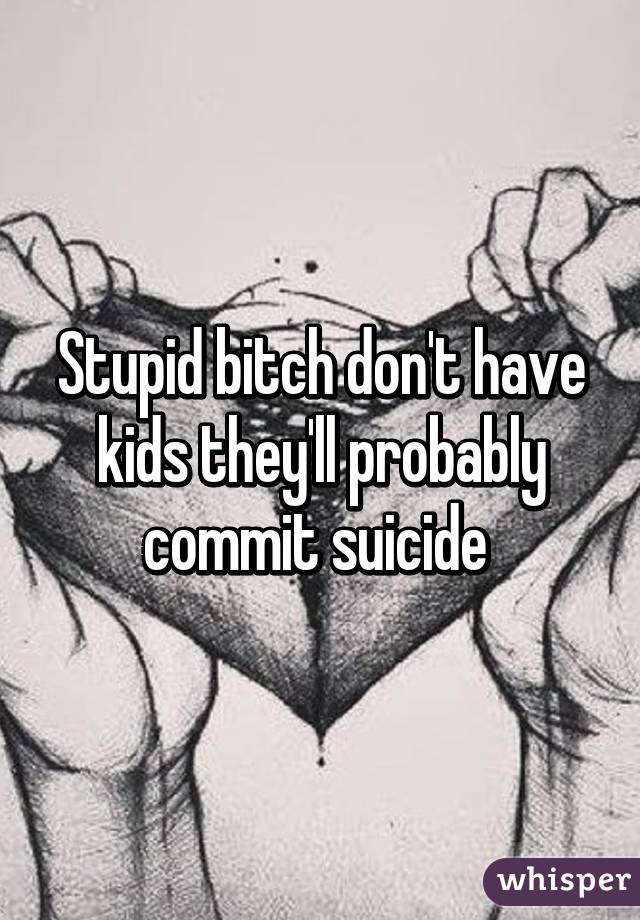 Stupid bitch don't have kids they'll probably commit suicide 