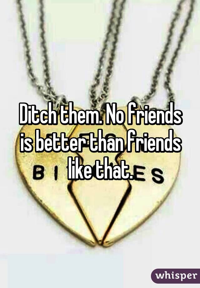 Ditch them. No friends is better than friends like that.