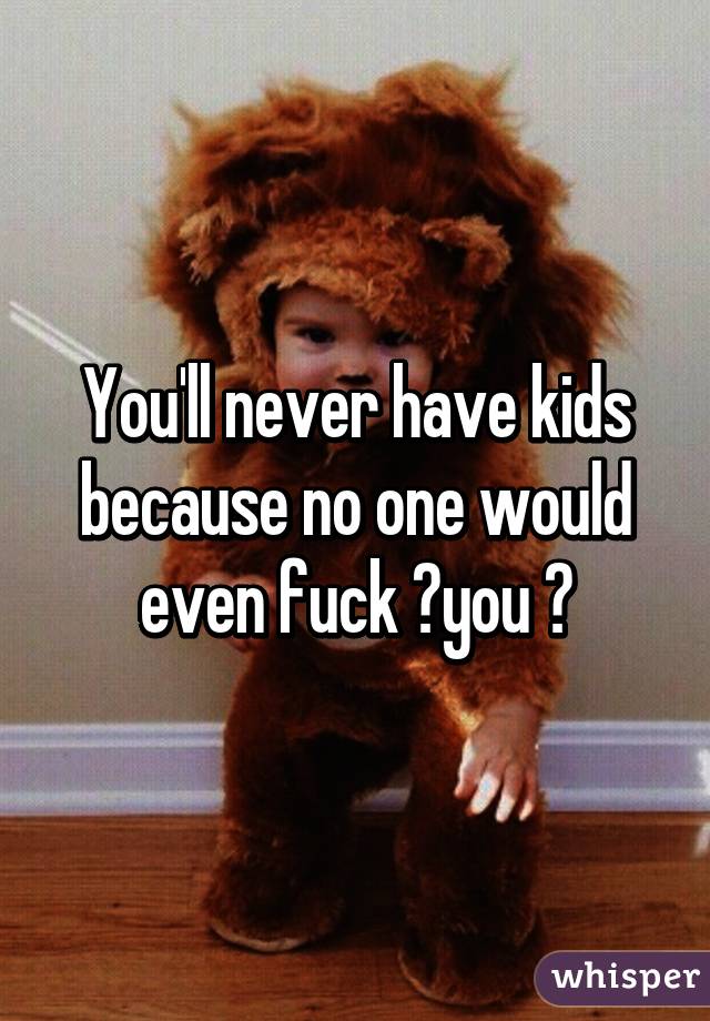 You'll never have kids because no one would even fuck ️you 😂