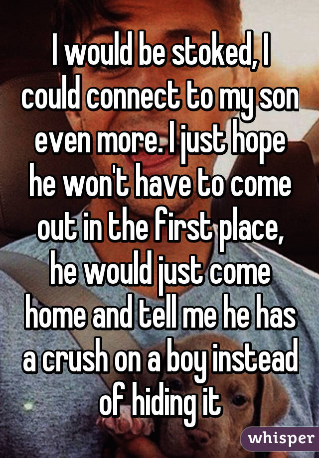 I would be stoked, I could connect to my son even more. I just hope he won't have to come out in the first place, he would just come home and tell me he has a crush on a boy instead of hiding it