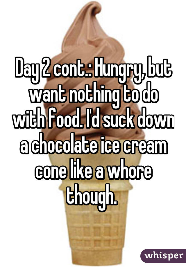 Day 2 cont.: Hungry, but want nothing to do with food. I'd suck down a chocolate ice cream cone like a whore though. 