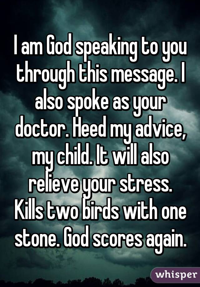 I am God speaking to you through this message. I also spoke as your doctor. Heed my advice, my child. It will also relieve your stress. Kills two birds with one stone. God scores again.