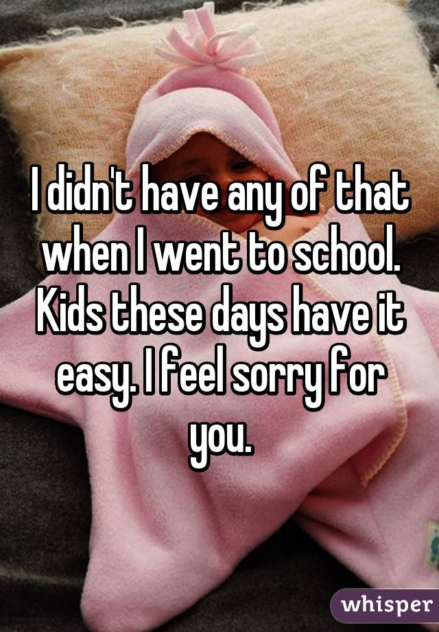 I didn't have any of that when I went to school. Kids these days have it easy. I feel sorry for you.