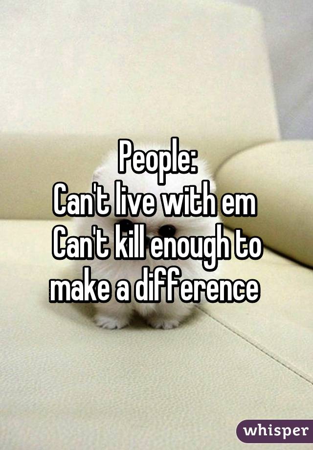 People:
Can't live with em 
Can't kill enough to make a difference 
