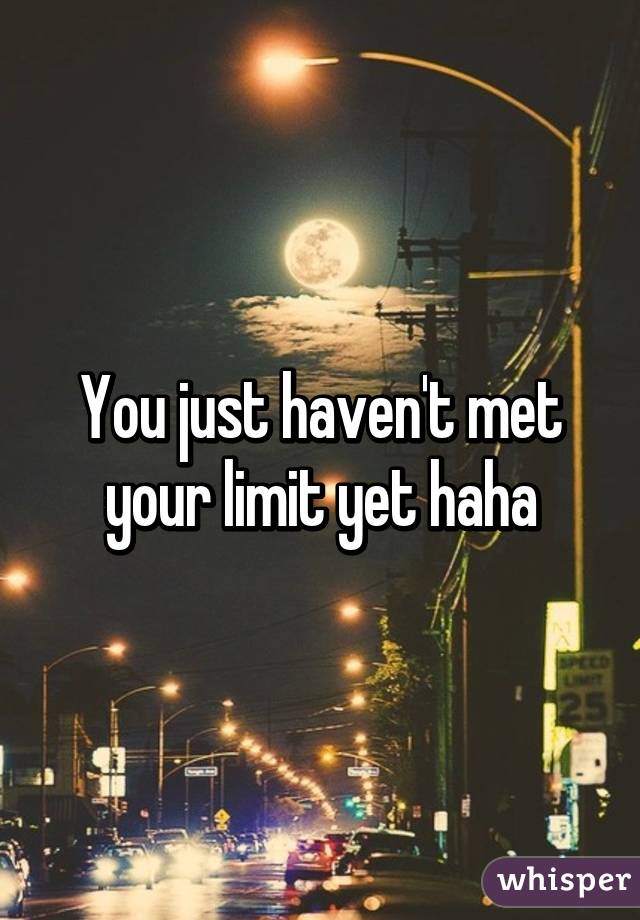 You just haven't met your limit yet haha