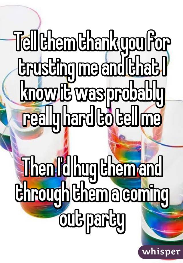 Tell them thank you for trusting me and that I know it was probably really hard to tell me

Then I'd hug them and through them a coming out party