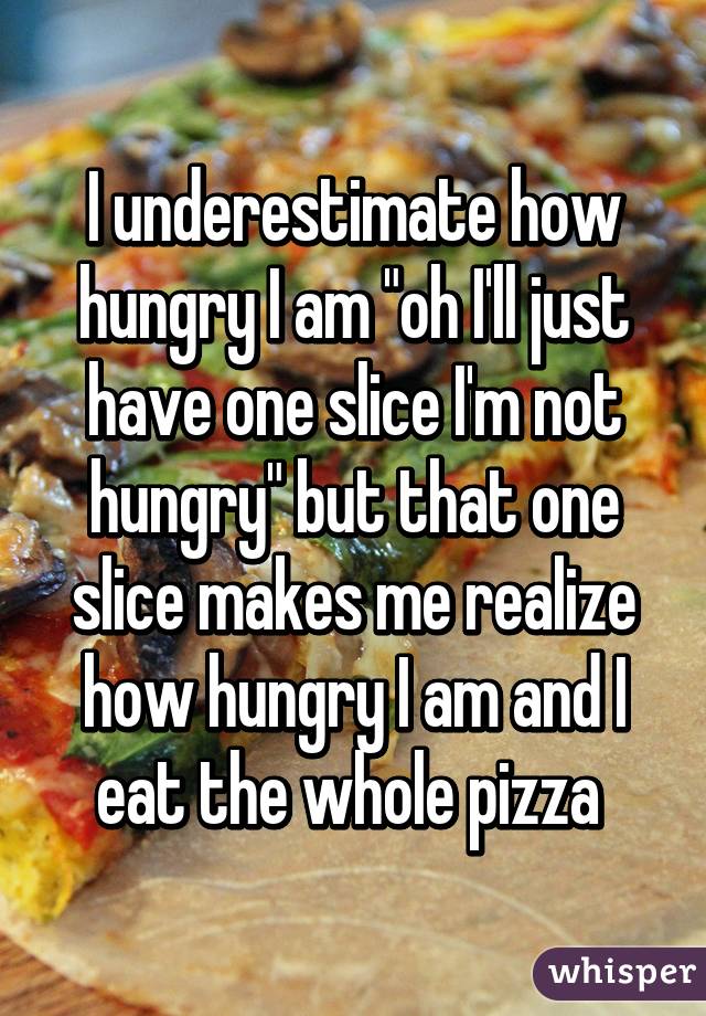 I underestimate how hungry I am "oh I'll just have one slice I'm not hungry" but that one slice makes me realize how hungry I am and I eat the whole pizza 