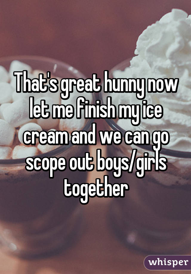 That's great hunny now let me finish my ice cream and we can go scope out boys/girls together