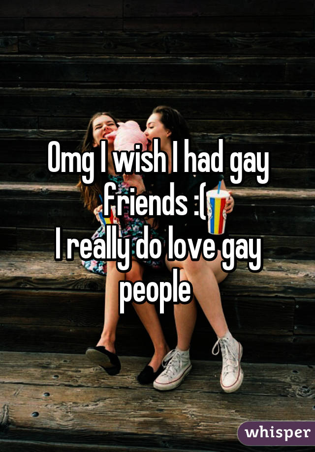 Omg I wish I had gay friends :( 
I really do love gay people 