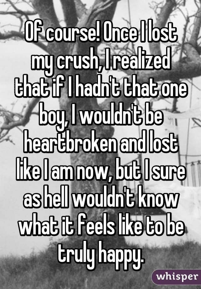 Of course! Once I lost my crush, I realized that if I hadn't that one boy, I wouldn't be heartbroken and lost like I am now, but I sure as hell wouldn't know what it feels like to be truly happy.