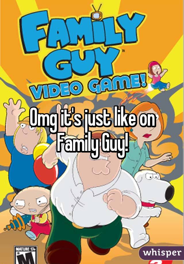 Omg it's just like on Family Guy!