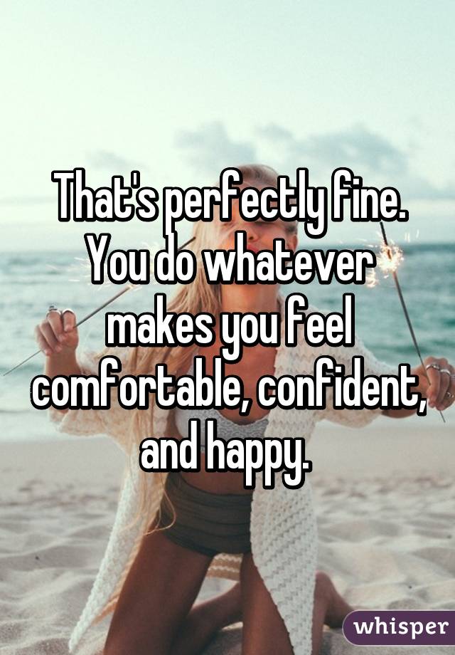 That's perfectly fine. You do whatever makes you feel comfortable, confident, and happy. 