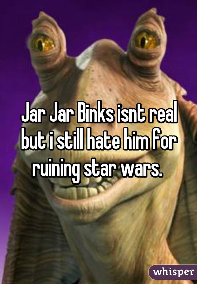 Jar Jar Binks isnt real but i still hate him for ruining star wars. 