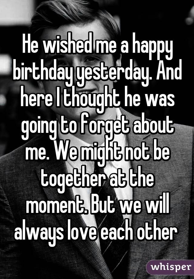 He wished me a happy birthday yesterday. And here I thought he was going to forget about me. We might not be together at the moment. But we will always love each other 