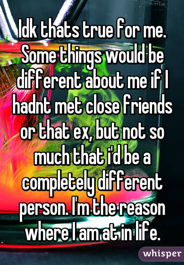 Idk thats true for me. Some things would be different about me if I hadnt met close friends or that ex, but not so much that i'd be a completely different person. I'm the reason where I am at in life.