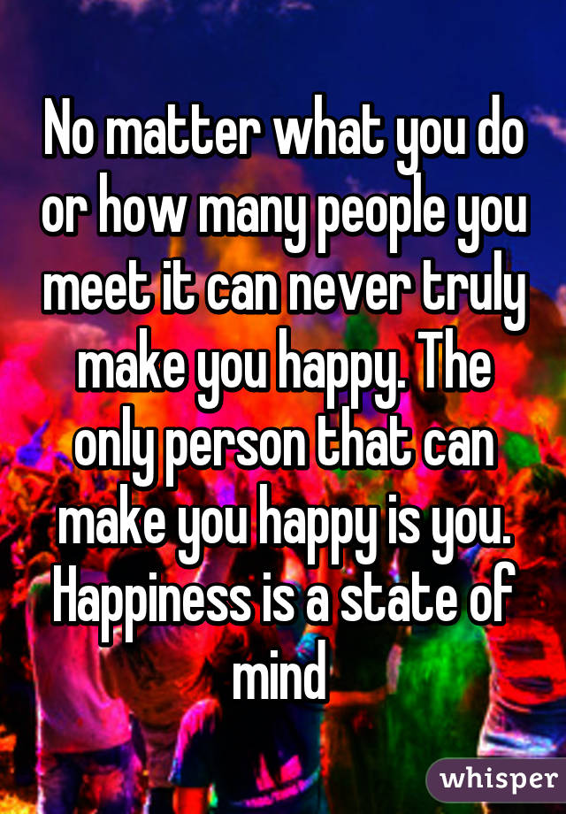 No matter what you do or how many people you meet it can never truly make you happy. The only person that can make you happy is you. Happiness is a state of mind 