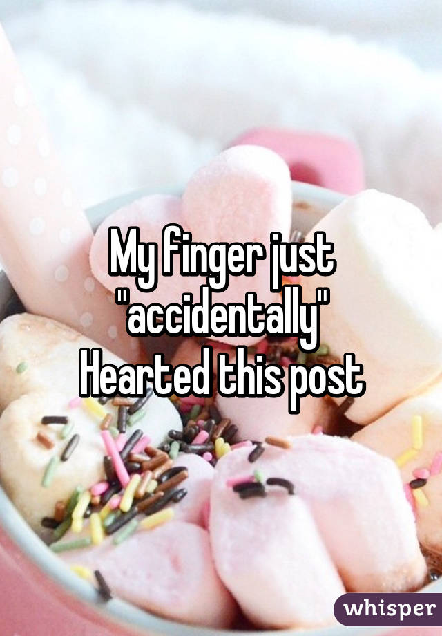 My finger just "accidentally"
Hearted this post