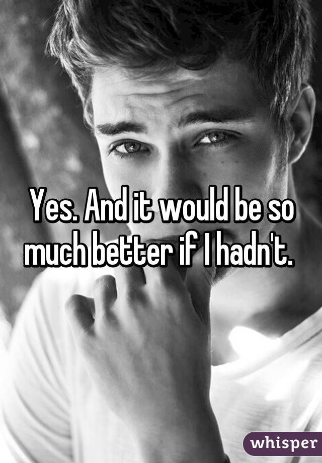 Yes. And it would be so much better if I hadn't. 