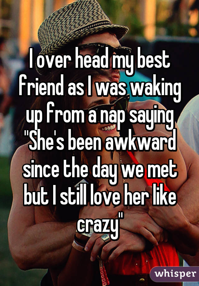 I over head my best friend as I was waking up from a nap saying "She's been awkward since the day we met but I still love her like crazy"