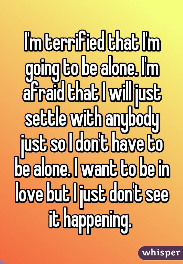 I'm terrified that I'm going to be alone. I'm afraid that I will just settle with anybody just so I don't have to be alone. I want to be in love but I just don't see it happening. 