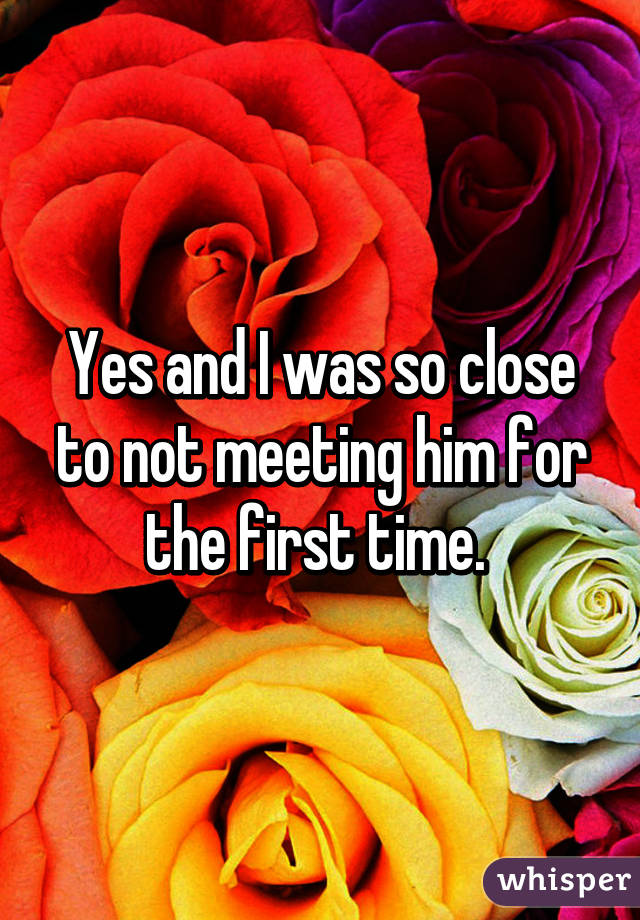 Yes and I was so close to not meeting him for the first time. 