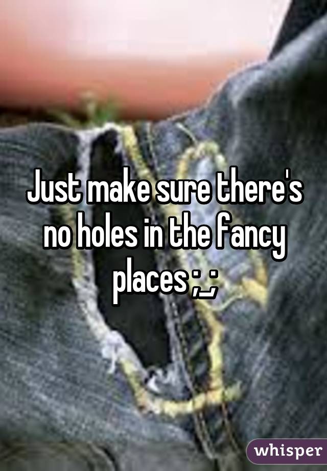 Just make sure there's no holes in the fancy places ;_;