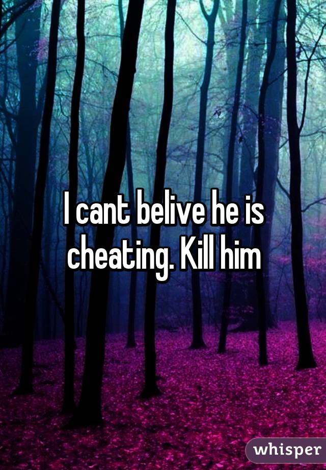 I cant belive he is cheating. Kill him