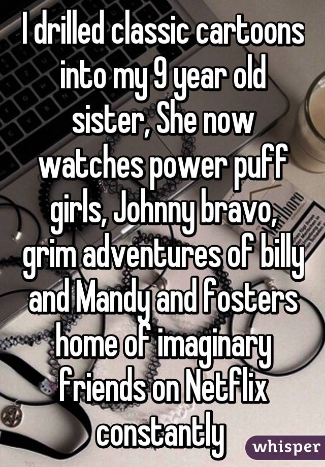 I drilled classic cartoons into my 9 year old sister, She now watches power puff girls, Johnny bravo, grim adventures of billy and Mandy and fosters home of imaginary friends on Netflix constantly 