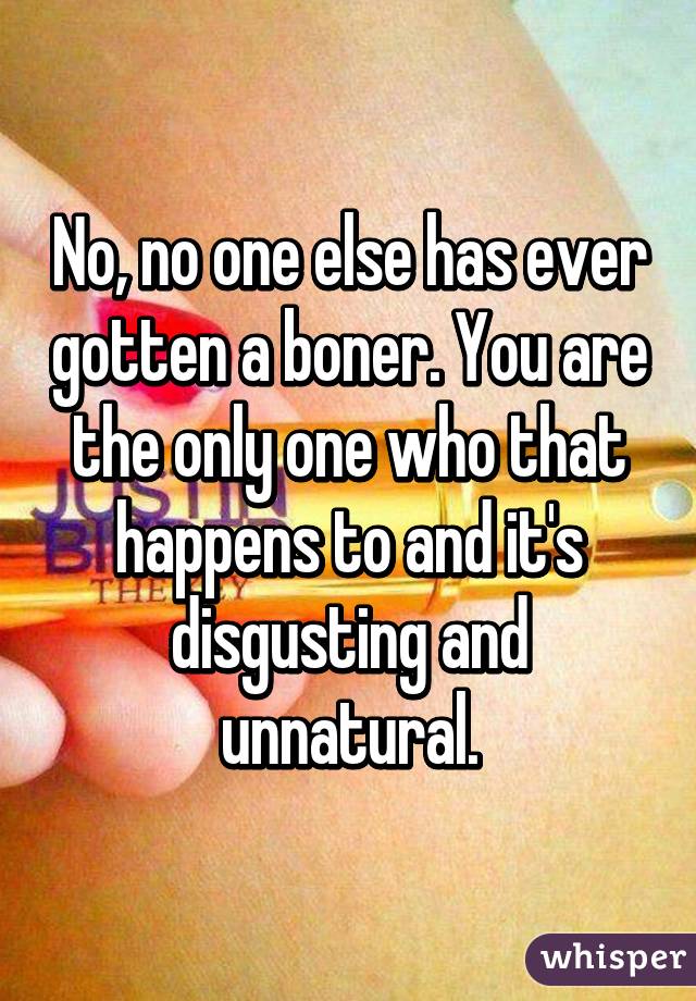 No, no one else has ever gotten a boner. You are the only one who that happens to and it's disgusting and unnatural.